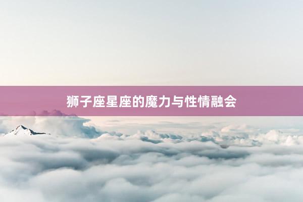 狮子座星座的魔力与性情融会