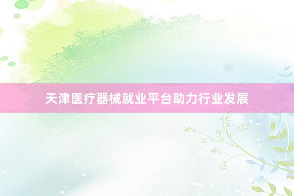 天津医疗器械就业平台助力行业发展