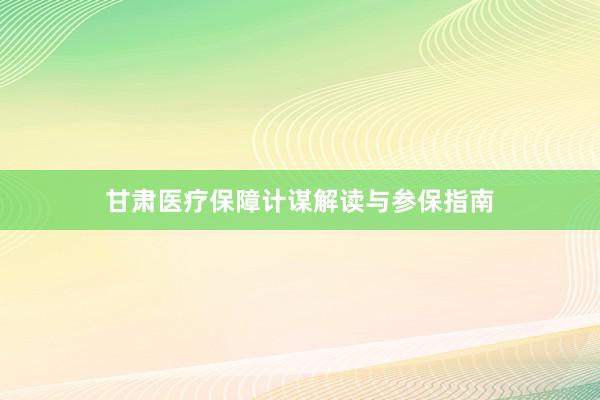 甘肃医疗保障计谋解读与参保指南